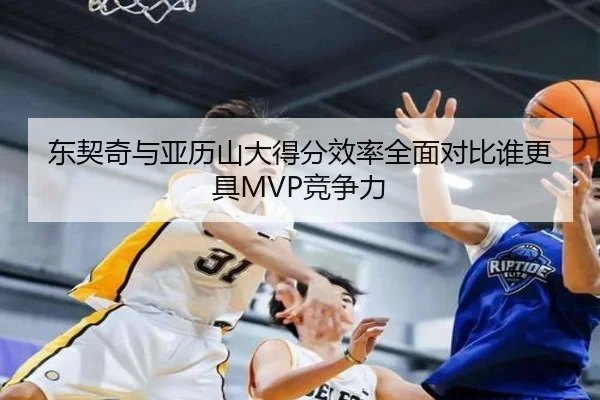 东契奇与亚历山大得分效率全面对比谁更具MVP竞争力