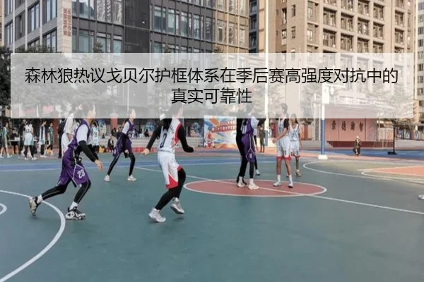 森林狼热议戈贝尔护框体系在季后赛高强度对抗中的真实可靠性